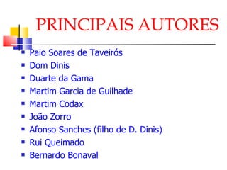 PRINCIPAIS AUTORES Paio Soares de Taveirós Dom Dinis Duarte da Gama Martim Garcia de Guilhade Martim Codax João Zorro Afonso Sanches (filho de D. Dinis) Rui Queimado Bernardo Bonaval 