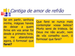 Cantiga de amor de refrão Se em partir, senhora minha, mágoas haveis de deixar a quem firme em vos amar foi desde a primeira hora. se me abandonais agora, ó formosa! que  farei? Que farei se nunca mais contemplar vossa beleza? Morto serei de tristeza. Se Deus me não acudir, nem de vós conselho ouvir, ó formosa! que farei? 