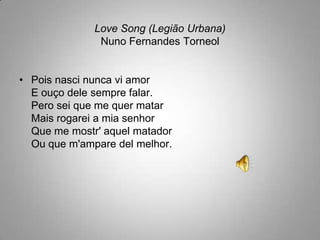Love Song (Legião Urbana)Nuno Fernandes TorneolPois nasci nunca vi amorE ouço dele sempre falar.Pero sei que me quer matarMais rogarei a mia senhorQue me mostr' aquel matadorOu que m'amparedel melhor.