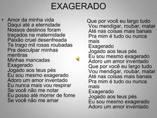 EXAGERADOAmor da minha vidaDaqui até a eternidadeNossos destinos foram traçados na maternidadePaixão cruel desenfreadaTe trago mil rosas roubadasPra desculpar minhas mentirasMinhas mancadasExageradoJogado aos teus pésEu sou mesmo exageradoAdoro um amor inventadoEu nunca mais vou respirarSe você não me notarEu posso até morrer de fomeSe você não me amar   Que por você eu largo tudoVou mendigar, roubar, matarAté nas coisas mais banaisPra mim é tudo ou nunca maisExageradoJogado aos teus pésEu sou mesmo exageradoAdoro um amor inventadoQue por você eu largo tudoVou mendigar, roubar, matarAté nas coisas mais banaisPra mim é tudo ou nunca maisExageradoJogado aos teus pésEu sou mesmo exageradoAdoro um amor inventado 