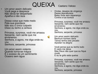 	QUEIXA  Caetano VelosoUm amor assim delicadoVocê pega e desprezaNão devia ter despertadoAjoelha e não rezaDessa coisa que mete medoPela sua grandezaNão sou o único culpadoDisso eu tenho a certezaPrincesa, surpresa, você me arrasouSerpente, nem sente que me envenenouSenhora, e agora, me diga onde eu vouSenhora, serpente, princesaUm amor assim violentoQuando torna-se mágoaÉ o avesso de um sentimentoOceano sem águaOndas, desejos de vingançaDessa desnaturezaBateu forte sem esperançaContra a tua durezaPrincesa, surpresa, você me arrasouSerpente, nem sente que me envenenouSenhora, e agora, me diga onde eu vouSenhora, serpente, princesaUm amor assim delicadoNenhum homem dariaTalvez tenha sido pecadoApostar na alegriaVocê pensa que eu tenho tudoE vazio me deixaMas Deus não quer que eu fique mudoE eu te grito esta queixaPrincesa, surpresa, você me arrasouSerpente, nem sente que me envenenouSenhora, e agora, me diga onde eu vouSenhora, serpente, princesa