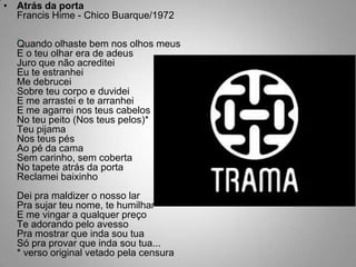 Atrás da portaFrancis Hime - Chico Buarque/1972  Quando olhaste bem nos olhos meusE o teu olhar era de adeusJuro que não acrediteiEu te estranheiMe debruceiSobre teu corpo e duvideiE me arrastei e te arranheiE me agarrei nos teus cabelosNo teu peito (Nos teus pelos)*Teu pijamaNos teus pésAo pé da camaSem carinho, sem cobertaNo tapete atrás da portaReclamei baixinhoDei pra maldizer o nosso larPra sujar teu nome, te humilharE me vingar a qualquer preçoTe adorando pelo avessoPra mostrar que inda sou tuaSó pra provar que inda sou tua...* verso original vetado pela censura