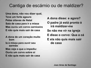 Cantiga de escárnio ou de maldizer?Uma dona, não vou dizer qual,Teve um forte agouroPelas oitavas de NatalSaía de casa para ir a missaMas ouviu um corvo carniceiroE não quis mais sair de casaA dona de um coração muito bomIa à missa para ouvir seu sermãoMas veja o que a impediu:Ouviu um corvo sobre siE não quis mais sair de casaA dona disse: e agora?O padre já está pronto è irá maldizer-meSe não me vir na igrejaE disse o corvo: Qua a cáE ela não quis mais sair de casaJoan Airas de Santiago