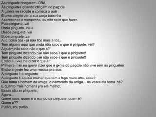 As piriguete chegaram..OBA..As piriguetes quando chegam no pagodeA galera se sacode e começa o auêÉ uma alegria ver a sua calça baixinhaAparecendo a marquinha, eu não sei o que fazer.Pula piriguete..vaiRoda piriguete..vai eDesce piriguete..vaiSobe piriguete..vaiAi q coisa boa - já não fico mais a toa..Tem alguém aqui que ainda não sabe o que é piriguete, véi?Alguém não sabe não o que é?Tem piriguete dizendo que não sabe o que é piriguete!!Tem piriguete dizendo que não sabe o que é piriguete!!Então eu vou lhe dizer o que é!!Primeira mão eu quero dizer que a gente do pagode não vive sem as piriguetesEntão a gente fez uma musica pra elasA piriguete é o seguinteA piriguete é aquela mulher que tem o fogo muito alto, sabe?Que toma o homem da amiga, o namorado da amiga... as vezes ela toma  né?E quanto mais homens pra ela melhor,Essas são as piriguete.Agora...Quem sabe, quem é o marido da piriguete, quem é?Quem é??Putão, sou putão.