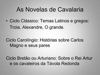 As Novelas de CavalariaCiclo Clássico: Temas Latinos e gregos:   Troia, Alexandre, O grande.Ciclo Carolíngio: Histórias sobre Carlos Magno e seus paresCiclo Bretão ou Arturiano: Sobre o Rei Artur e os cavaleiros da TávolaRedonda