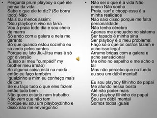 Pergunta prum playboy o quê ele pensa da vidaSabe o que ele te diz? (Se borra todo) NãoMais ou menos assim:"Sou playboy e vivo na farraVou à praia todo dia e sou cheio de marraSó ando com a galera e nela me garantoSó que quando estou sozinho eu só ando pelos cantosPorque eu luto Jiu-Jitsu mas é só por diversão(É isso aí meu "cumpádi" my brother meu irmão)Se alguma coisa está na moda então eu faço tambémIgualzinho a mim eu conheço mais de cemSe eu faço tudo o que eles fazem então tudo bemNão quero estudo nem trabalhoNão vem que não temPorque eu sou um playboyzinho e disso não me envergonhoNão sei o que é a vida Não penso Não sonhoPraia, surf e chopp essa é a minha realidadeNão saio disso porque me falta personalidadeNão tenho cérebroApenas me enquadro no sistemaSer tapado é minha sinaSer playboy é o meu problema!Faço só o que os outros fazem e acho isso legalArrumo brigas com a galera e acho sensacionalMe olho no espelho e me acho o talMas não percebo que no fundo eu sou um débil mental!Eu sou playboy filhinho de papaiMe afundo nessa bostaAté não poder maisSou playboy filhinho de papaiSou um débil mentalSomos todos iguais