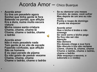 Acorda Amor – Chico BuarqueAcorda amorEu tive um pesadelo agoraSonhei que tinha gente lá foraBatendo no portão, que afliçãoEra a dura, numa muito escura viaturaMinha nossa santa criaturaChame, chame, chame láChame, chame o ladrão, chame o ladrãoAcorda amorNão é mais pesadelo nadaTem gente já no vão de escadaFazendo confusão, que afliçãoSão os homensE eu aqui parado de pijamaEu não gosto de passar vexameChame, chame, chameChame o ladrão, chame o ladrãoSe eu demorar uns mesesConvém, às vezes, você sofrerMas depois de um ano eu não vindoPonha a roupa de domingoE pode me esquecerAcorda amorQue o bicho é brabo e não sossegaSe você corre o bicho pegaSe fica não sei nãoAtençãoNão demoraDia desses chega a sua horaNão discuta à toa não reclameClame, chame lá, chame, chameChame o ladrão, chame o ladrão, chame o ladrão(Não esqueça a escova, o sabonete e o violão)