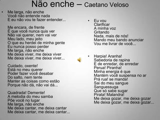 Não enche – Caetano VelosoMe larga, não encheVocê não entende nadaE eu não vou te fazer entender...Me encara, de frenteÉ que você nunca quis verNão vai querer, nem vai verMeu lado, meu jeitoO que eu herdei de minha genteEu nunca posso perderMe larga, não encheMe deixa viver, me deixa viverMe deixa viver, me deixa viver...Cuidado, oxente!Está no meu quererPoder fazer você desabarDo salto, nem tenteManter as coisas como estãoPorque não dá, não vai dá...Quadrada! Demente!A melodia do meu sambaPõe você no lugarMe larga, não encheMe deixa cantar, me deixa cantarMe deixa cantar, me deixa cantar...Eu vouClarificarA minha vozGritandoNada, mais de nós!Mando meu bando anunciarVou me livrar de você...Harpia! Aranha!Sabedoria de rapinaE de enredar, de enredarPerua! Piranha!Minha energia é queMantém você suspensa no arPrá rua! se manda!Sai do meu sangueSanguessugaQue só sabe sugarPirata! Malandra!Me deixa gozar, me deixa gozarMe deixa gozar, me deixa gozar...