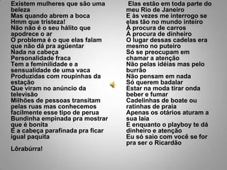 Existem mulheres que são uma belezaMas quando abrem a bocaHmm que tristeza!Não não é o seu hálito que apodrece o arO problema é o que elas falam que não dá pra agüentarNada na cabeçaPersonalidade fracaTem a feminilidade e a sensualidade de uma vacaProduzidas com roupinhas da estaçãoQue viram no anúncio da televisãoMilhões de pessoas transitam pelas ruas mas conhecemos facilmente esse tipo de peruaBundinha empinada pra mostrar que é bonitaE a cabeça parafinada pra ficar igual paquitaLôrabúrra!Elas estão em toda parte do meu Rio de JaneiroE às vezes me interrogo se elas tão no mundo inteiroÀ procura de carrosÀ procura de dinheiroO lugar dessas cadelas era mesmo no puteiroSó se preocupam em chamar a atençãoNão pelas idéias mas pelo burrãoNão pensam em nadaSó querem badalarEstar na moda tirar onda beber e fumarCadelinhas de boate ou ratinhas de praiaApenas os otários aturam a sua laiaE enquanto o playboy te dá dinheiro e atençãoEu só saio com você se for pra ser o Ricardão
