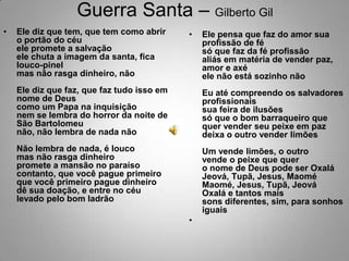 Guerra Santa – Gilberto GilEle diz que tem, que tem como abrir o portão do céuele promete a salvaçãoele chuta a imagem da santa, fica louco-pinelmas não rasga dinheiro, nãoEle diz que faz, que faz tudo isso em nome de Deuscomo um Papa na inquisiçãonem se lembra do horror da noite de São Bartolomeunão, não lembra de nada nãoNão lembra de nada, é loucomas não rasga dinheiropromete a mansão no paraísocontanto, que você pague primeiroque você primeiro pague dinheirodê sua doação, e entre no céulevado pelo bom ladrãoEle pensa que faz do amor sua profissão de fésó que faz da fé profissãoaliás em matéria de vender paz, amor e axéele não está sozinho nãoEu até compreendo os salvadores profissionaissua feira de ilusõessó que o bom barraqueiro que quer vender seu peixe em pazdeixa o outro vender limõesUm vende limões, o outro vende o peixe que quero nome de Deus pode ser OxaláJeová, Tupã, Jesus, MaoméMaomé, Jesus, Tupã, JeováOxalá e tantos maissons diferentes, sim, para sonhos iguais 