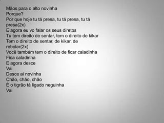 Mãos para o alto novinhaPorque?Por que hoje tu tá presa, tu tá presa, tu tá presa(2x)E agora eu vo falar os seus diretosTu tem direito de sentar, tem o direito de kikarTem o direito de sentar, de kikar, de rebolar(2x)Você também tem o direito de ficar caladinhaFica caladinhaE agora desceVaiDesce ai novinhaChão, chão, chãoÉ o tigrão tá ligado neguinhaVai