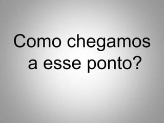 Como chegamos a esse ponto?