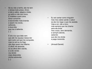 Se eu não a tenho, ela me temo tempo todo preso, Amor, e tolo e sábio, alegre e triste,eu sofro e não dou troco. É indefeso quem ama.Amor comandaà escravidão mais brandae assim me rendo,sofrendo, à dura lidaque me é deferida. [...]É tal a luz que dela vemque até me aqueço nessa dorsem outro sol que me conquiste,mas no sol ou no fogonão digo quem me inflama. O olhar me abranda,só os olhos têm vianda,e a ela vendovou tendomais distendidaminha sobrevida.[...]Eu sei cantar como ninguémmas meu saber perde o saborse ela me nega o que me assiste.Vejo-a só, não a toco,mas sempre que me chamapara ela andameu corpo, sem demanda, e sempre atendo,sabendoque ela me olvidaa paga merecida.(Arnault Daniel)