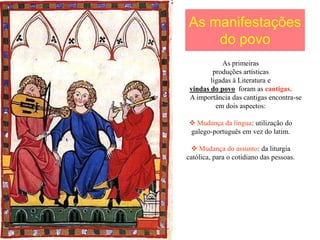 As manifestações
    do povo
            As primeiras
         produções artísticas
        ligadas à Literatura e
 vindas do povo foram as cantigas.
 A importância das cantigas encontra-se
          em dois aspectos:

 Mudança da língua: utilização do
galego-português em vez do latim.

  Mudança do assunto: da liturgia
católica, para o cotidiano das pessoas.
 