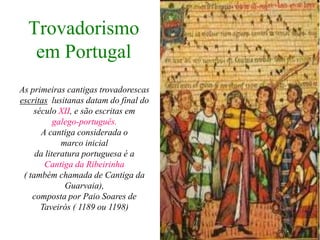 Trovadorismo
   em Portugal
As primeiras cantigas trovadorescas
escritas lusitanas datam do final do
    século XII, e são escritas em
           galego-português.
      A cantiga considerada o
             marco inicial
     da literatura portuguesa é a
        Cantiga da Ribeirinha
 ( também chamada de Cantiga da
              Guarvaia),
    composta por Paio Soares de
      Taveirós ( 1189 ou 1198)
 