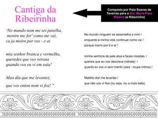 Cantiga da                                   Composta por Paio Soares de
                                                  Taveirós para a Sra. Maria Paes

      Ribeirinha                                       Ribeiro (a Ribeirinha)



"No  mundo nom me sei parelha,
                                 No mundo ninguém se assemelha a mim /
 mentre me for' como me vai,
ca ja moiro por vos - e ai       enquanto a minha vida continuar como vai /
                                 porque morro por ti e ai /

mia senhor branca e vermelha,    minha senhora de pele alva e faces rosadas, /
queredes que vos retraia         quereis que eu vos descreva (retrate) /
quando vos eu vi em saia!        quanto eu vos vi sem manto (saia : roupa íntima) /


Mao dia que me levantei,         Maldito dia! me levantei /
                                 que não vos vi feia (ou seja, viu a mais bela).
que vos enton nom vi fea! "
 