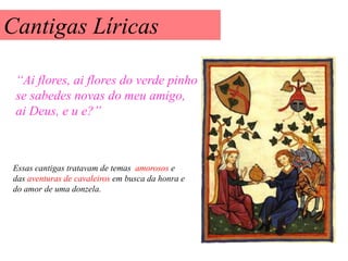 Cantigas Líricas

 “Ai flores, ai flores do verde pinho
 se sabedes novas do meu amigo,
 ai Deus, e u e?”



Essas cantigas tratavam de temas amorosos e
das aventuras de cavaleiros em busca da honra e
do amor de uma donzela.
 