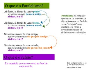 O que é o Paralelismo?
Ai flores, ai flores do verde pinho
   se sabedes novas do meu amigo,
   ai deus, e u é?                         Paralelismo é a repetição
                                           quase total de um verso. A
                                           alteração ocorre no final do
Ai flores, ai flores do verde ramo,        verso “repetido” , mas
   se sabedes novas do meu amado,
   ai deus, e u é?                         mantém-se o ritmo e
                                           normalmente usam-se
                                           sinônimos nessa alteração.
Se sabedes novas do meu amigo,
   aquele que mentiu do que pôs comigo,
   ai deus, e u é?

Se sabedes novas do meu amado,
   aquele que mentiu do que me há jurado
   ai deus, e u é?

O que é o refrão?
É a repetição do mesmo verso ao final de         Esta cantiga encontra-se na
                                                 p. 131 do livro Salesiano.
              cada estrofe.                      Seu autor é D. Dinis
 
