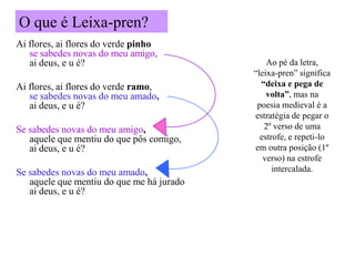 O que é Leixa-pren?
Ai flores, ai flores do verde pinho
   se sabedes novas do meu amigo,
   ai deus, e u é?                             Ao pé da letra,
                                           “leixa-pren” significa
Ai flores, ai flores do verde ramo,          “deixa e pega de
   se sabedes novas do meu amado,              volta”, mas na
   ai deus, e u é?                          poesia medieval é a
                                           estratégia de pegar o
Se sabedes novas do meu amigo,                2º verso de uma
   aquele que mentiu do que pôs comigo,      estrofe, e repeti-lo
   ai deus, e u é?                         em outra posição (1º
                                              verso) na estrofe
Se sabedes novas do meu amado,                   intercalada.
   aquele que mentiu do que me há jurado
   ai deus, e u é?
 