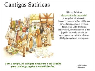 Cantigas Satíricas
                                                     São verdadeiros
                                               documentos da vida social,
                                                principalmente da corte.
                                           Fazem ecoar as reações públicas a
                                             certos fatos políticos: revelam
                                               detalhes da vida íntima da
                                           aristocracia, dos trovadores e dos
                                              jograis, trazendo até nós os
                                            mexericos e os vícios ocultos da
                                            fidalguia medieval portuguesa.




Com o tempo, as cantigas passaram a ser usadas
                                                               p.292 do livro
    para cantar gozações e maledicências.                      Salesiano
 