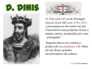 D. Dinis
           D. Dinis foi o 6º rei de Portugal
           (final do século XIII, entre 1279 e 1325 )
           e preocupou-se em reunir em um
           Cancioneiro suas próprias trovas e
           muitas outras produzidas por seus
           “protegidos”.
           Naquela época era comum a
           prática do mecenatismo e D. Dinis
           foi um destes grandes
           incentivadores da cultura.


                                    p. 131 do livro Salesiano
 