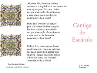 Ai, dona feia, foste-vos queixar
                                que nunca vos quis louvar em meu trovar
                                mas agora quero fazer um cantar
                                em que a louvação não será pouca
                                e vede como quero vos louvar:
                                dona feia, velha e louca!

                                Dona feia, Deus me dê perdão!
                                pois vós tendes tão bom coração
                                Por isso vos louvo nesta razão
                                                                          Cantiga
                                em que a louvação não será pouca
                                e vede qual será a louvação:
                                                                             de
                                dona feia, velha e louca!
                                                                          Escárnio
                               Ai,dona feia, nunca vos eu louvei
                               meu trovar, mas muito eu já trovei
                               mas agora já um bom cantar farei
                               em que a louvação não será pouca
                               E direi-vos como vos louvarei:
                               Dona feia, velha e louca!
  João Garcia de Ghilhade
                                                                            p.292 do livro
(atualizado por José Luís Landeira)                                         Salesiano
 