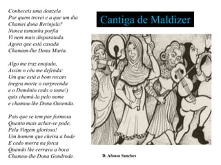 Conheceis uma donzela
Por quem trovei e a que um dia
Chamei dona Berinjela?           Cantiga de Maldizer
Nunca tamanha porfia
Vi nem mais disparatada.
Agora que está casada
Chamam-lhe Dona Maria.

Algo me traz enojado,
Assim o céu me defenda:
Um que está a bom recato
(negra morte o surpreenda
e o Demônio cedo o tome!)
quis chamá-la pelo nome
e chamou-lhe Dona Ousenda.

Pois que se tem por formosa
Quanto mais achar-se pode,
Pela Virgem gloriosa!
Um homem que cheira a bode
E cedo morra na forca
Quando lhe cerrava a boca
Chamou-lhe Dona Gondrode.        D. Afonso Sanches
 