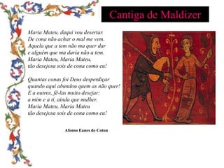 Cantiga de Maldizer
Maria Mateu, daqui vou desertar.
De cona não achar o mal me vem.
Aquela que a tem não ma quer dar
e alguém que ma daria não a tem.
Maria Mateu, Maria Mateu,
tão desejosa sois de cona como eu!

Quantas conas foi Deus desperdiçar
quando aqui abundou quem as não quer!
E a outros, fê-las muito desejar:
a mim e a ti, ainda que mulher.
Maria Mateu, Maria Mateu
tão desejosa sois de cona como eu!


               Afonso Eanes de Coton
 