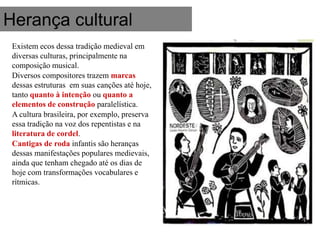 Herança cultural
 Existem ecos dessa tradição medieval em
 diversas culturas, principalmente na
 composição musical.
 Diversos compositores trazem marcas
 dessas estruturas em suas canções até hoje,
 tanto quanto à intenção ou quanto a
 elementos de construção paralelística.
 A cultura brasileira, por exemplo, preserva
 essa tradição na voz dos repentistas e na
 literatura de cordel.
 Cantigas de roda infantis são heranças
 dessas manifestações populares medievais,
 ainda que tenham chegado até os dias de
 hoje com transformações vocabulares e
 rítmicas.
 