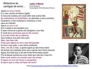 Relacione às               João e Maria
  cantigas de amor...        Chico Buarque
                             Composição: Chico Buarque/ Sivuca

Agora eu era o herói
E o meu cavalo só falava inglês
A noiva do cowboy era você além das outras três
Eu enfrentava os batalhões, os alemães e seus canhões
Guardava o meu bodoque e ensaiava o rock
para as matinês
Agora eu era o rei
Era o bedel e era também juiz
E pela minha lei a gente era obrigado a ser feliz
E você era a princesa que eu fiz coroar
E era tão linda de se admirar
Que andava nua pelo meu país
Não, não fuja não
Finja que agora eu era o seu brinquedo
Eu era o seu pião, o seu bicho preferido
Vem, me dê a mão, a gente agora já não tinha medo
No tempo da maldade acho que a gente nem tinha nascido
Agora era fatal que o faz-de-conta terminasse assim
Pra lá desse quintal era uma noite que não tem mais fim
Pois você sumiu no mundo sem me avisar
E agora eu era um louco a perguntar
O que é que a vida vai fazer de mim?
                          http://www.youtube.com/watch?v=PvOmONGUZPM&feature=related
 