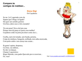Compare às
cantigas de maldizer...

                                 Dona Gigi
                                 Os Caçadores

Se me [vê ] agarrado com ela
Separa que é briga, tá ligado!
Ela quer um carinho gostoso
Um bico, [dois soco e três cruzado]!

Tá com pena? [leva ela] pra casa
Porque nem de graça eu quero essa mulher!
Caçadores estão na pista pra dizer como ela é...

Caolha, nariz de tomada, sem bunda, perneta,
Corpo de minhoca, banguela, orelhuda, tem unha encravada,
Com peito caído e um caroço nas costas...

Ih gente! capina, despenca,
Cai fora, vai embora ,
Se não vai dançar,
Chamei 2 guerreiros:
Bispo Macedo, com padre Quevedo pra te exorcizar...
Oi, vaza!                                               http://www.youtube.com/watch?v=zUDfvOsTuyY
 