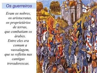 Os guerreiros
 Eram os nobres,
   os aristocratas,
 os proprietários
       de terras,
que combatiam os
        árabes.
   Entre eles era
       comum a
     vassalagem,
que se refletiu nas
      cantigas
  trovadorescas.
 