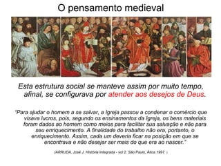 O pensamento medieval




 Esta estrutura social se manteve assim por muito tempo,
  afinal, se configurava por atender aos desejos de Deus.

“Para ajudar o homem a se salvar, a Igreja passou a condenar o comércio que
   visava lucros, pois, segundo os ensinamentos da Igreja, os bens materiais
   foram dados ao homem como meios para facilitar sua salvação e não para
         seu enriquecimento. A finalidade do trabalho não era, portanto, o
       enriquecimento. Assim, cada um deveria ficar na posição em que se
            encontrava e não desejar ser mais do que era ao nascer.”
               (ARRUDA, José J. HIstória Integrada - vol 2. São Paulo, Ática.1997 )
 