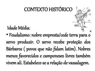 CONTEXTO HISTÓRICO
Idade Média:
• Feudalismo: nobre empresta/cede terra para o
servo produzir. O servo recebe proteção dos
Bárbaros ( povos que não falam latim). Nobres
menos favorecidos e camponeses livres também
vivem ali. Estabelece-se a relação de vassalagem.
 