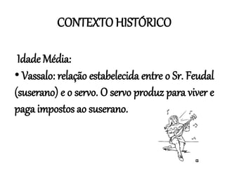 CONTEXTO HISTÓRICO
Idade Média:
• Vassalo: relação estabelecida entre o Sr. Feudal
(suserano) e o servo. O servo produz para viver e
paga impostos ao suserano.
 