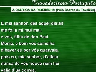 A CANTIGA DA RIBEIRINHA (Paio Soares de Taveirós) E mia senhor, dês aquel dia’ai! me foi a mi mui mal, e vós, filha de don Paai Moniz, e bem vos semelha d’haver eu por vós guarvaia, pois eu, mia senhor, d’alfaia nunca de vós houve nem hei valia d’ua correa. 