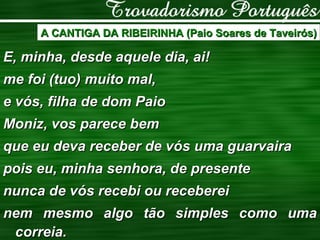 A CANTIGA DA RIBEIRINHA (Paio Soares de Taveirós) E, minha, desde aquele dia, ai! me foi (tuo) muito mal, e vós, filha de dom Paio Moniz, vos parece bem que eu deva receber de vós uma guarvaira pois eu, minha senhora, de presente nunca de vós recebi ou receberei nem mesmo algo tão simples como uma correia. 