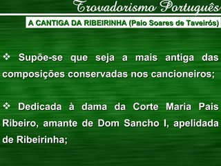 A CANTIGA DA RIBEIRINHA (Paio Soares de Taveirós) Supõe-se que seja a mais antiga das composições conservadas nos cancioneiros; Dedicada à dama da Corte Maria Pais Ribeiro, amante de Dom Sancho I, apelidada de Ribeirinha; 