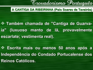 A CANTIGA DA RIBEIRINHA (Paio Soares de Taveirós) Também chamada de "Cantiga de Guarva-ia" (luxuoso manto de lã, provavelmente escarlate; vestimenta real). Escrita mais ou menos 50 anos após a Independência do Condado Portucalense dos Reinos Católicos. 