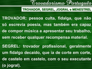 TROVADOR, SEGREL, JOGRAL e MENESTREL TROVADOR: pessoa culta, fidalga, que não só escrevia poesia, mas também era capaz de compor música e apresentar seu trabalho, sem receber qualquer recompensa material. SEGREL: trovador profissional, geralmente um fidalgo decaído, que ia de corte em corte, de castelo em castelo, com o seu executante (o jogral). 