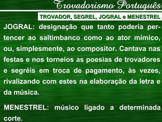 TROVADOR, SEGREL, JOGRAL e MENESTREL JOGRAL: designação que tanto poderia per-tencer ao saltimbanco como ao ator mímico, ou, simplesmente, ao compositor. Cantava nas festas e nos torneios as poesias de trovadores e segréis em troca de pagamento, às vezes, rivalizando com estes na elaboração da letra e da música.  MENESTREL: músico ligado a determinada corte. 