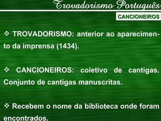 CANCIONEIROS TROVADORISMO: anterior ao aparecimen-to da imprensa (1434). CANCIONEIROS: coletivo de cantigas. Conjunto de cantigas manuscritas. Recebem o nome da biblioteca onde foram encontrados. 