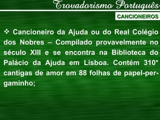 CANCIONEIROS Cancioneiro da Ajuda ou do Real Colégio dos Nobres – Compilado provavelmente no século XIII e se encontra na Biblioteca do Palácio da Ajuda em Lisboa. Contém 310* cantigas de amor em 88 folhas de papel-per-gaminho; 