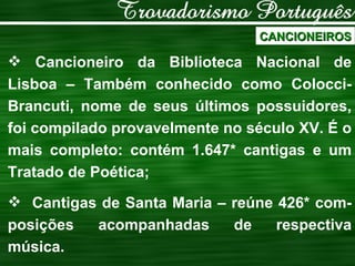 CANCIONEIROS Cancioneiro da Biblioteca Nacional de Lisboa – Também conhecido como Colocci- Brancuti, nome de seus últimos possuidores, foi compilado provavelmente no século XV. É o mais completo: contém 1.647* cantigas e um Tratado de Poética; Cantigas de Santa Maria – reúne 426* com-posições acompanhadas de respectiva música. 