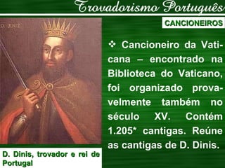 CANCIONEIROS Cancioneiro da Vati-cana – encontrado na Biblioteca do Vaticano, foi organizado prova-velmente também no século XV. Contém 1.205* cantigas. Reúne as cantigas de D. Dinis. D. Dinis, trovador e rei de Portugal 