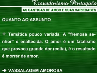 AS CANTIGAS DE AMOR E SUAS VARIEDADES QUANTO AO ASSUNTO Temática pouco variada. A "fremosa se-nhor" é enaltecida. O amor é um fatalismo que provoca grande dor (coita), é o resultado é morrer de amor.    VASSALAGEM AMOROSA 
