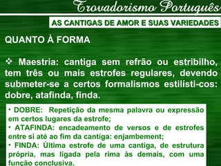 AS CANTIGAS DE AMOR E SUAS VARIEDADES QUANTO À FORMA Maestria: cantiga sem refrão ou estribilho, tem três ou mais estrofes regulares, devendo submeter-se a certos formalismos estilísti-cos: dobre, atafinda, finda. DOBRE:  Repetição da mesma palavra ou expressão em certos lugares da estrofe; ATAFINDA: encadeamento de versos e de estrofes entre si até ao fim da cantiga: enjambement; FINDA: Última estrofe de uma cantiga, de estrutura própria, mas ligada pela rima às demais, com uma função conclusiva. 