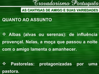 AS CANTIGAS DE AMIGO E SUAS VARIEDADES QUANTO AO ASSUNTO Albas (alvas ou serenas): de influência provençal. Nelas, a moça que passou a noite com o amigo lamenta o amanhecer. Pastorelas: protagonizadas por uma pastora. 