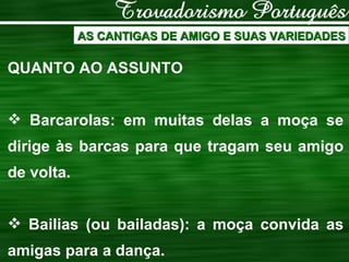 AS CANTIGAS DE AMIGO E SUAS VARIEDADES QUANTO AO ASSUNTO Barcarolas: em muitas delas a moça se dirige às barcas para que tragam seu amigo de volta. Bailias (ou bailadas): a moça convida as amigas para a dança. 
