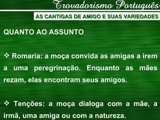 AS CANTIGAS DE AMIGO E SUAS VARIEDADES QUANTO AO ASSUNTO Romaria: a moça convida as amigas a irem a uma peregrinação. Enquanto as mães rezam, elas encontram seus amigos. Tenções: a moça dialoga com a mãe, a irmã, uma amiga ou com a natureza. 